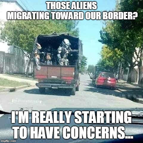 Alien Migration | THOSE ALIENS MIGRATING TOWARD OUR BORDER? I'M REALLY STARTING TO HAVE CONCERNS... | image tagged in funny,predator,conservatives,politics,illegal immigration,secure the border | made w/ Imgflip meme maker
