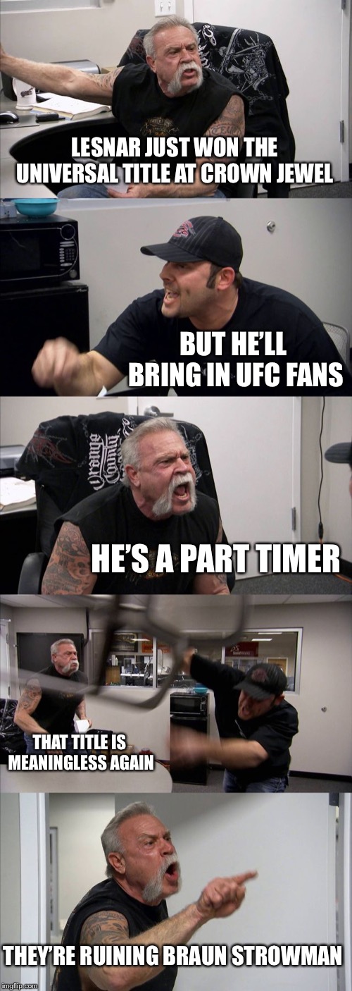 WWE Crown Jewel Reaction | LESNAR JUST WON THE UNIVERSAL TITLE AT CROWN JEWEL; BUT HE’LL BRING IN UFC FANS; HE’S A PART TIMER; THAT TITLE IS MEANINGLESS AGAIN; THEY’RE RUINING BRAUN STROWMAN | image tagged in american chopper argument,wwe,crown jewel,brock lesnar,braun strowman,wwe sucks | made w/ Imgflip meme maker