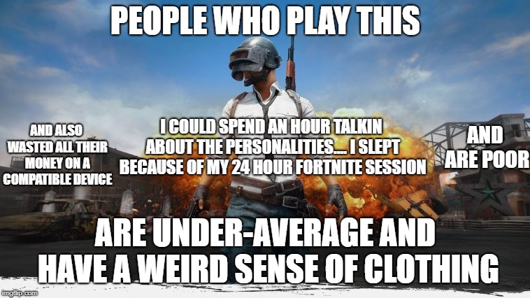 PUBG | PEOPLE WHO PLAY THIS; AND ARE POOR; I COULD SPEND AN HOUR TALKIN ABOUT THE PERSONALITIES....
I SLEPT BECAUSE OF MY 24 HOUR FORTNITE SESSION; AND ALSO WASTED ALL THEIR MONEY ON A COMPATIBLE DEVICE; ARE UNDER-AVERAGE AND HAVE A WEIRD SENSE OF CLOTHING | image tagged in pubg | made w/ Imgflip meme maker