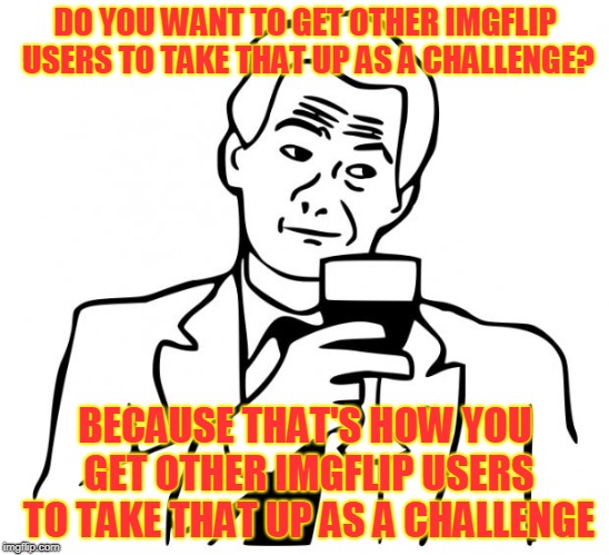 true story | DO YOU WANT TO GET OTHER IMGFLIP USERS TO TAKE THAT UP AS A CHALLENGE? BECAUSE THAT'S HOW YOU GET OTHER IMGFLIP USERS TO TAKE THAT UP AS A C | image tagged in true story | made w/ Imgflip meme maker