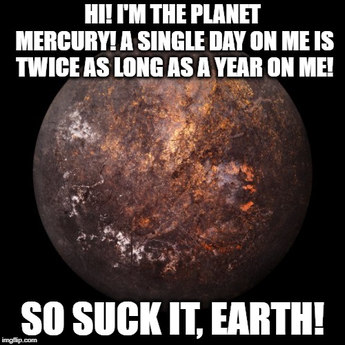 Hi! I'm the planet, Mercury! | HI! I'M THE PLANET MERCURY! A SINGLE DAY ON ME IS TWICE AS LONG AS A YEAR ON ME! SO SUCK IT, EARTH! | image tagged in mercury,planet,earth,astronomy,astrology,science | made w/ Imgflip meme maker