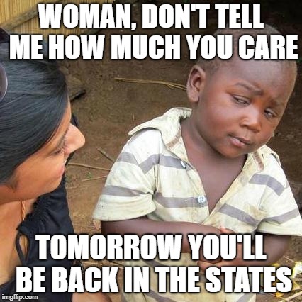 Third World Skeptical Kid | WOMAN, DON'T TELL ME HOW MUCH YOU CARE; TOMORROW YOU'LL BE BACK IN THE STATES | image tagged in memes,third world skeptical kid | made w/ Imgflip meme maker