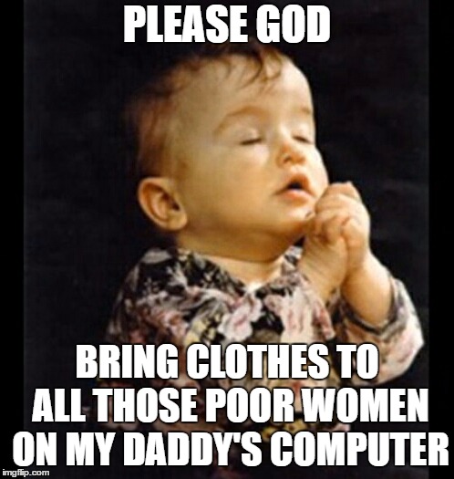 Please God I'm weak | PLEASE GOD; BRING CLOTHES TO ALL THOSE POOR WOMEN ON MY DADDY'S COMPUTER | image tagged in please god i'm weak,god,women,random | made w/ Imgflip meme maker