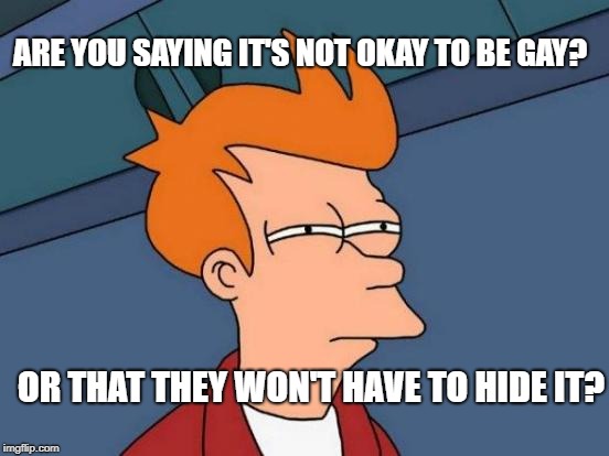 Futurama Fry Meme | ARE YOU SAYING IT'S NOT OKAY TO BE GAY? OR THAT THEY WON'T HAVE TO HIDE IT? | image tagged in memes,futurama fry | made w/ Imgflip meme maker