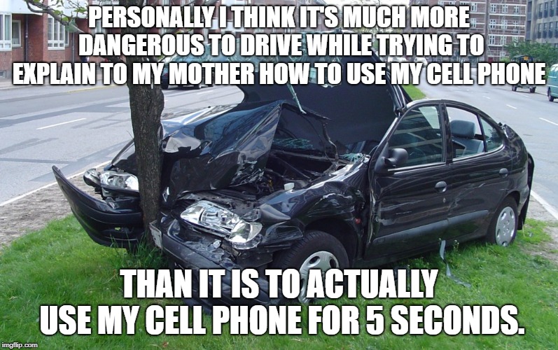 The Truth: | PERSONALLY I THINK IT'S MUCH MORE DANGEROUS TO DRIVE WHILE TRYING TO EXPLAIN TO MY MOTHER HOW TO USE MY CELL PHONE; THAN IT IS TO ACTUALLY USE MY CELL PHONE FOR 5 SECONDS. | image tagged in car crash,cell phones,driving,laws | made w/ Imgflip meme maker