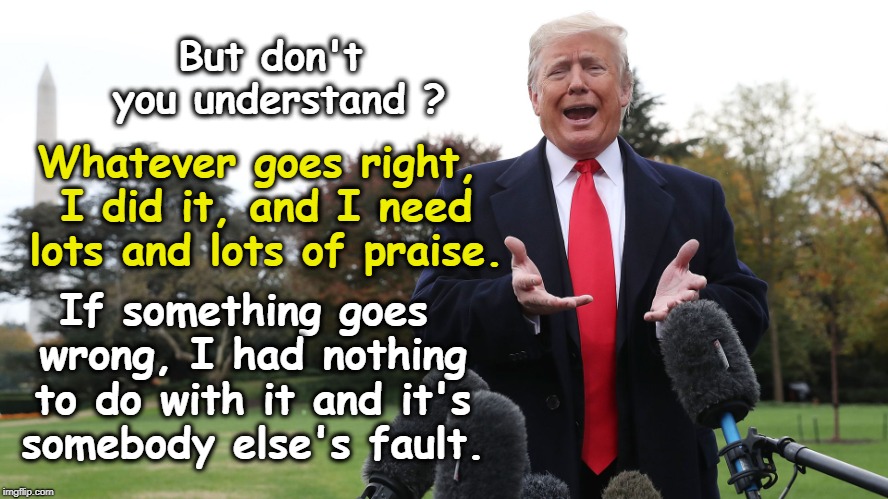 He's getting worse. | But don't you understand ? Whatever goes right, I did it, and I need lots and lots of praise. If something goes wrong, I had nothing to do with it and it's somebody else's fault. | image tagged in trump,credit,praise,fault,blame | made w/ Imgflip meme maker