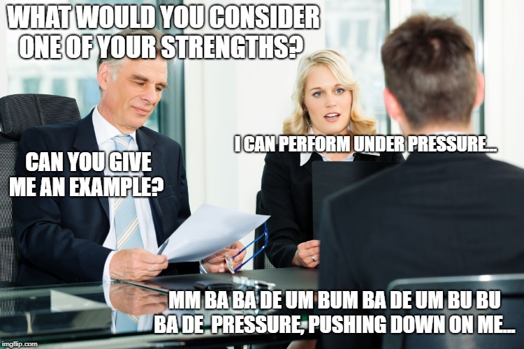 job interview | WHAT WOULD YOU CONSIDER ONE OF YOUR STRENGTHS? I CAN PERFORM UNDER PRESSURE... CAN YOU GIVE ME AN EXAMPLE? MM BA BA DE
UM BUM BA DE
UM BU BU BA DE 
PRESSURE, PUSHING DOWN ON ME... | image tagged in job interview | made w/ Imgflip meme maker