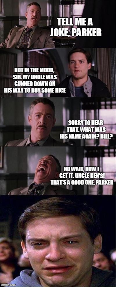 Peter Parker Cry Meme | TELL ME A JOKE, PARKER; NOT IN THE MOOD, SIR. MY UNCLE WAS GUNNED DOWN ON HIS WAY TO BUY SOME RICE; SORRY TO HEAR THAT. WHAT WAS HIS NAME AGAIN? BILL? NO WAIT, NOW I GET IT. UNCLE BEN'S! THAT'S A GOOD ONE, PARKER | image tagged in memes,peter parker cry | made w/ Imgflip meme maker