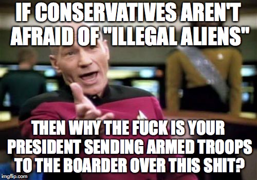 Picard Wtf Meme | IF CONSERVATIVES AREN'T AFRAID OF "ILLEGAL ALIENS" THEN WHY THE F**K IS YOUR PRESIDENT SENDING ARMED TROOPS TO THE BOARDER OVER THIS SHIT? | image tagged in memes,picard wtf | made w/ Imgflip meme maker