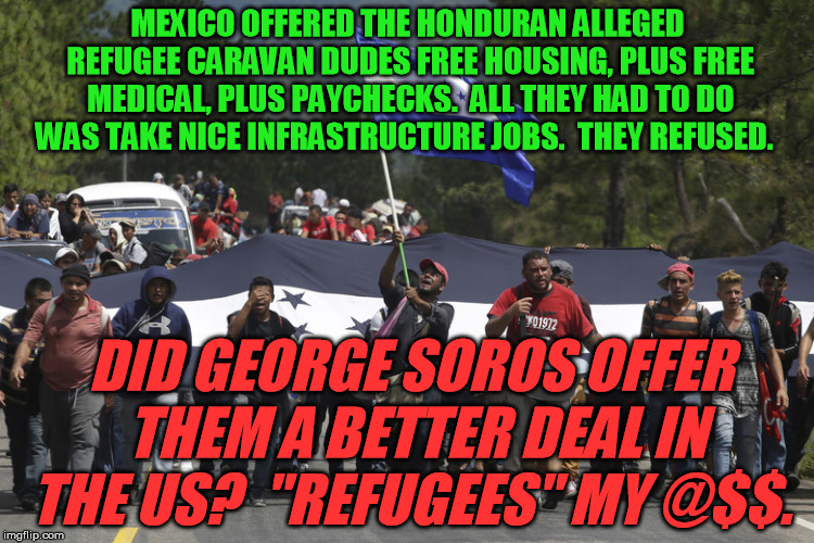 The mainstream media are lying: the Honduran caravan aren't refugees. | MEXICO OFFERED THE HONDURAN ALLEGED REFUGEE CARAVAN DUDES FREE HOUSING, PLUS FREE MEDICAL, PLUS PAYCHECKS.  ALL THEY HAD TO DO WAS TAKE NICE INFRASTRUCTURE JOBS.  THEY REFUSED. DID GEORGE SOROS OFFER THEM A BETTER DEAL IN THE US?  "REFUGEES" MY @$$. | image tagged in honduras migrant caravan | made w/ Imgflip meme maker