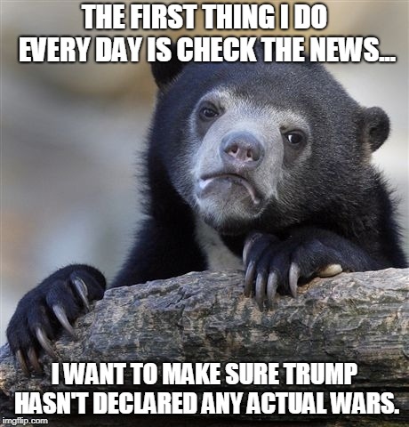 Confession Bear | THE FIRST THING I DO EVERY DAY IS CHECK THE NEWS... I WANT TO MAKE SURE TRUMP HASN'T DECLARED ANY ACTUAL WARS. | image tagged in memes,confession bear,AdviceAnimals | made w/ Imgflip meme maker