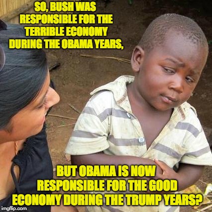 Third World Skeptical Kid Meme | SO, BUSH WAS RESPONSIBLE FOR THE TERRIBLE ECONOMY DURING THE OBAMA YEARS, BUT OBAMA IS NOW RESPONSIBLE FOR THE GOOD ECONOMY DURING THE TRUMP YEARS? | image tagged in memes,third world skeptical kid | made w/ Imgflip meme maker