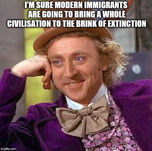 Creepy Condescending Wonka Meme | I'M SURE MODERN IMMIGRANTS ARE GOING TO BRING A WHOLE CIVILISATION TO THE BRINK OF EXTINCTION | image tagged in memes,creepy condescending wonka | made w/ Imgflip meme maker