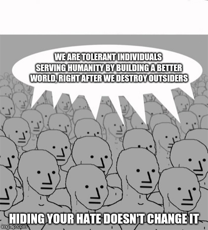 Hey Progressives.  Hiding your hate doesn't change it | WE ARE TOLERANT INDIVIDUALS SERVING HUMANITY BY BUILDING A BETTER WORLD, RIGHT AFTER WE DESTROY OUTSIDERS; HIDING YOUR HATE DOESN'T CHANGE IT | image tagged in npcprogramscreed,progressive intolerance,hate is hate,progressive drones | made w/ Imgflip meme maker