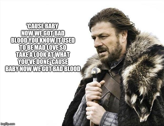 Brace Yourselves X is Coming Meme | 'CAUSE BABY NOW WE GOT BAD BLOOD
YOU KNOW IT USED TO BE MAD LOVE
SO TAKE A LOOK AT WHAT YOU'VE DONE
'CAUSE BABY NOW WE GOT BAD BLOOD | image tagged in memes,brace yourselves x is coming | made w/ Imgflip meme maker