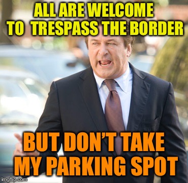 Alec Baldwin | ALL ARE WELCOME TO  TRESPASS THE BORDER; BUT DON’T TAKE MY PARKING SPOT | image tagged in alec baldwin | made w/ Imgflip meme maker