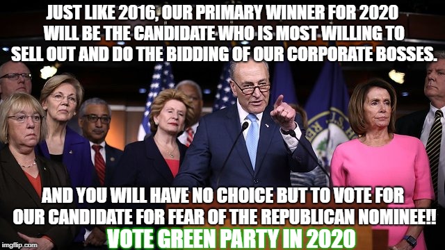 Dismantle the 2 party trap and vote 3rd party, vote Green party. | JUST LIKE 2016, OUR PRIMARY WINNER FOR 2020 WILL BE THE CANDIDATE WHO IS MOST WILLING TO SELL OUT AND DO THE BIDDING OF OUR CORPORATE BOSSES. AND YOU WILL HAVE NO CHOICE BUT TO VOTE FOR OUR CANDIDATE FOR FEAR OF THE REPUBLICAN NOMINEE!! VOTE GREEN PARTY IN 2020 | image tagged in green party,corrupt 2 party system,corrupt democratic party | made w/ Imgflip meme maker