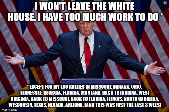 Donald Trump | I WON'T LEAVE THE WHITE HOUSE. I HAVE TOO MUCH WORK TO DO *; * EXCEPT FOR MY EGO RALLIES IN MISSOURI, INDIANA, OHIO, TENNESSEE, GEORGIA, FLORIDA, MONTANA, BACK TO INDIANA, WEST VIRGINIA, BACK TO MISSOURI, BACK TO FLORIDA, ILLNOIS, NORTH CAROLINA, WISCONSIN, TEXAS, NEVADA, ARIZONA. (AND THIS WAS JUST THE LAST 3 WEES) | image tagged in donald trump | made w/ Imgflip meme maker