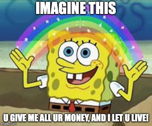 Sponge Bob | IMAGINE THIS; U GIVE ME ALL UR MONEY, AND I LET U LIVE! | image tagged in sponge bob | made w/ Imgflip meme maker