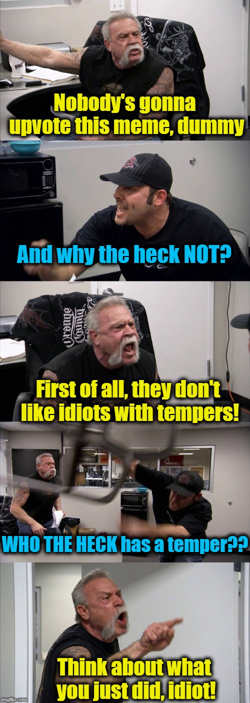 American Chopper Argument | Nobody's gonna upvote this meme, dummy; And why the heck NOT? First of all, they don't like idiots with tempers! WHO THE HECK has a temper?? Think about what you just did, idiot! | image tagged in memes,american chopper argument | made w/ Imgflip meme maker