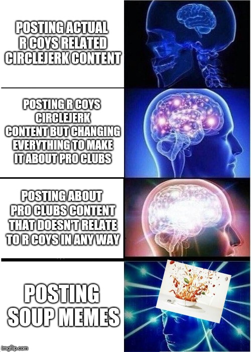 Expanding Brain Meme | POSTING ACTUAL R COYS RELATED CIRCLEJERK CONTENT; POSTING R COYS CIRCLEJERK CONTENT BUT CHANGING EVERYTHING TO MAKE IT ABOUT PRO CLUBS; POSTING ABOUT PRO CLUBS CONTENT THAT DOESN'T RELATE TO R COYS IN ANY WAY; POSTING SOUP MEMES | image tagged in memes,expanding brain | made w/ Imgflip meme maker