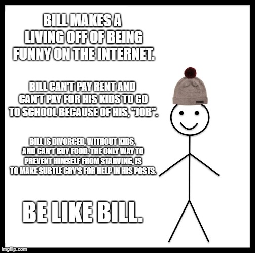 Be Like Bill Meme | BILL MAKES A LIVING OFF OF BEING FUNNY ON THE INTERNET. BILL CAN'T PAY RENT AND CAN'T PAY FOR HIS KIDS TO GO TO SCHOOL BECAUSE OF HIS, "JOB". BILL IS DIVORCED, WITHOUT KIDS, AND CAN'T BUY FOOD. THE ONLY WAY TO PREVENT HIMSELF FROM STARVING, IS TO MAKE SUBTLE CRY'S FOR HELP IN HIS POSTS. BE LIKE BILL. | image tagged in memes,be like bill | made w/ Imgflip meme maker