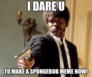 Say That Again I Dare You | I DARE U; TO MAKE A SPONGEBOB MEME NOW! | image tagged in memes,say that again i dare you | made w/ Imgflip meme maker