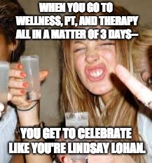 Lindsay Lohan | WHEN YOU GO TO WELLNESS, PT, AND THERAPY ALL IN A MATTER OF 3 DAYS--; YOU GET TO CELEBRATE LIKE YOU'RE LINDSAY LOHAN. | image tagged in lindsay lohan | made w/ Imgflip meme maker