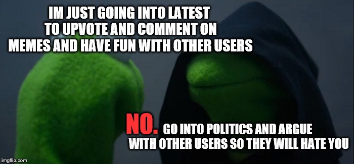 Me on Imgflip | IM JUST GOING INTO LATEST TO UPVOTE AND COMMENT ON MEMES AND HAVE FUN WITH OTHER USERS; NO. GO INTO POLITICS AND ARGUE WITH OTHER USERS SO THEY WILL HATE YOU | image tagged in memes,evil kermit,politics,latest,upvote,imgflip humor | made w/ Imgflip meme maker