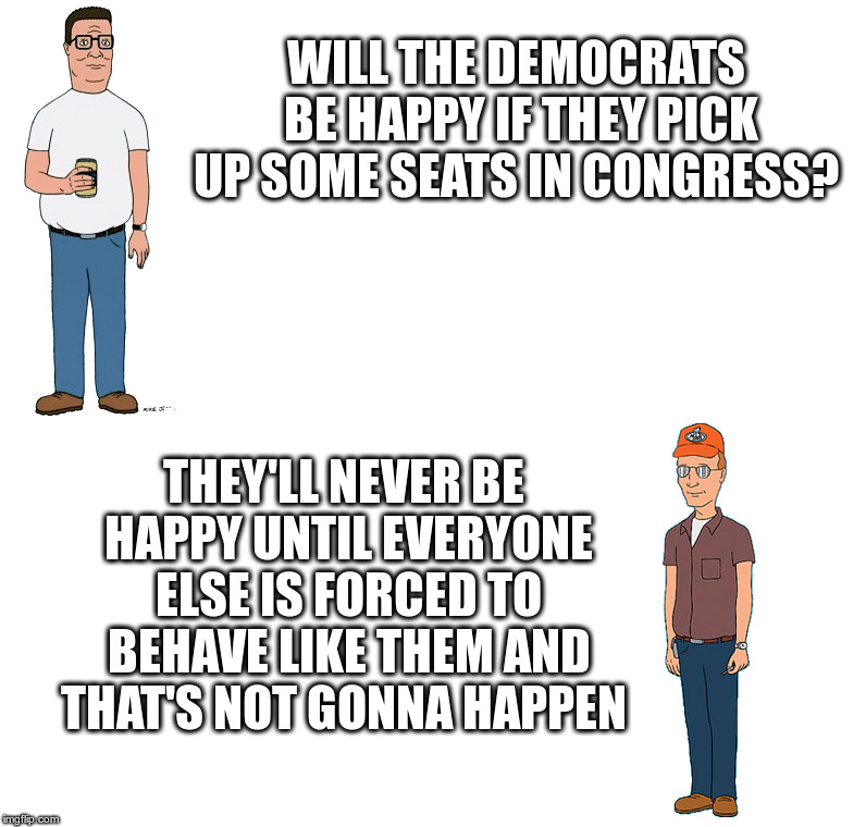 Will The Democrats Ever Be Happy? | WILL THE DEMOCRATS BE HAPPY IF THEY PICK UP SOME SEATS IN CONGRESS? THEY'LL NEVER BE HAPPY UNTIL EVERYONE ELSE IS FORCED TO BEHAVE LIKE THEM AND THAT'S NOT GONNA HAPPEN | image tagged in king of the hill,hank,dale,democrats,sore losers,civility only if we win | made w/ Imgflip meme maker