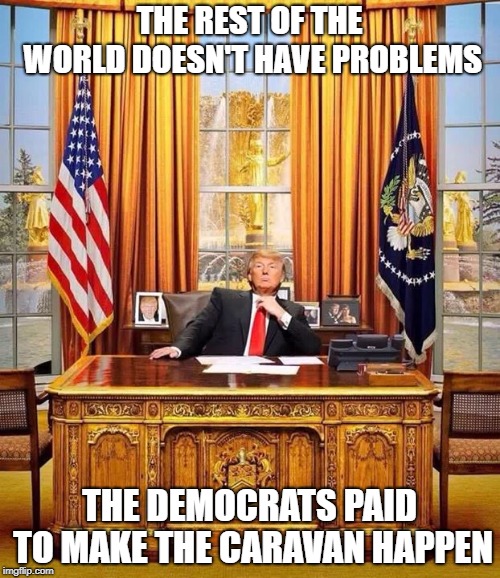 When someone says the Democrats are responsible for the Honduras Caravan of 2018. | THE REST OF THE WORLD DOESN'T HAVE PROBLEMS; THE DEMOCRATS PAID TO MAKE THE CARAVAN HAPPEN | image tagged in president trump,caravan,republicans,conspiracy theory,self centered | made w/ Imgflip meme maker