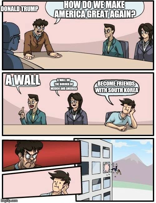 Boardroom Meeting Suggestion | HOW DO WE MAKE AMERICA GREAT AGAIN? DONALD TRUMP; A WALL; A WALL ON THE BORDER OF MEXICO AND AMERICA; BECOME FRIENDS WITH SOUTH KOREA | image tagged in memes,boardroom meeting suggestion | made w/ Imgflip meme maker