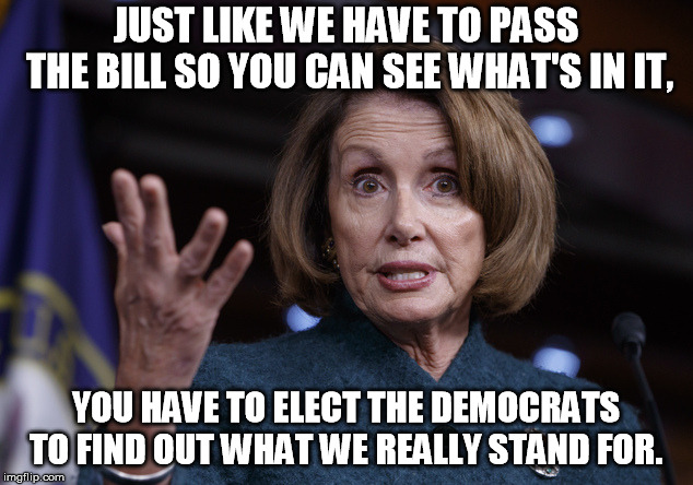 Good old Nancy Pelosi | JUST LIKE WE HAVE TO PASS THE BILL SO YOU CAN SEE WHAT'S IN IT, YOU HAVE TO ELECT THE DEMOCRATS TO FIND OUT WHAT WE REALLY STAND FOR. | image tagged in good old nancy pelosi | made w/ Imgflip meme maker
