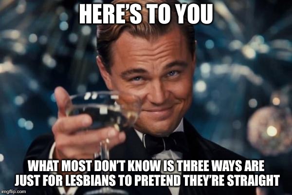 Leonardo Dicaprio Cheers Meme | HERE’S TO YOU WHAT MOST DON’T KNOW IS THREE WAYS ARE JUST FOR LESBIANS TO PRETEND THEY’RE STRAIGHT | image tagged in memes,leonardo dicaprio cheers | made w/ Imgflip meme maker