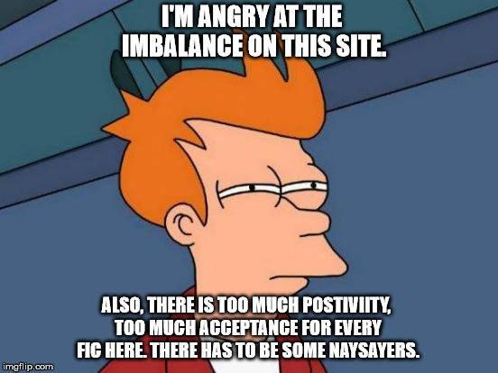 Futurama Fry Meme | I'M ANGRY AT THE IMBALANCE ON THIS SITE. ALSO, THERE IS TOO MUCH POSTIVIITY, TOO MUCH ACCEPTANCE FOR EVERY FIC HERE. THERE HAS TO BE SOME NAYSAYERS. | image tagged in memes,futurama fry | made w/ Imgflip meme maker