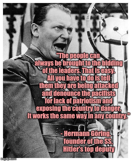 Hermann Göring, Trump's muse | "The people can always be brought to the bidding of the leaders. That is easy. All you have to do is tell them they are being attacked and denounce the pacifists for lack of patriotism and exposing the country to danger. It works the same way in any country."; - Hermann Göring,  
 founder of the SS,   
 Hitler's top deputy | image tagged in hermann goering,donald trump,xenophobia | made w/ Imgflip meme maker