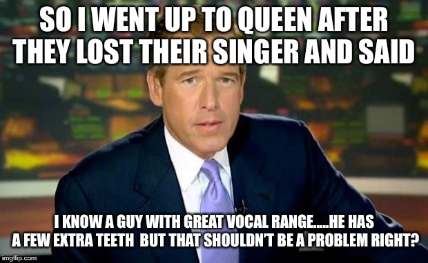 Brian Williams Was There Meme | SO I WENT UP TO QUEEN AFTER THEY LOST THEIR SINGER AND SAID; I KNOW A GUY WITH GREAT VOCAL RANGE.....HE HAS A FEW EXTRA TEETH  BUT THAT SHOULDN’T BE A PROBLEM RIGHT? | image tagged in memes,brian williams was there | made w/ Imgflip meme maker