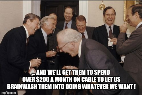 Laughing Men In Suits Meme | ... AND WE'LL GET THEM TO SPEND OVER $200 A MONTH ON CABLE TO LET US BRAINWASH THEM INTO DOING WHATEVER WE WANT ! | image tagged in memes,laughing men in suits | made w/ Imgflip meme maker