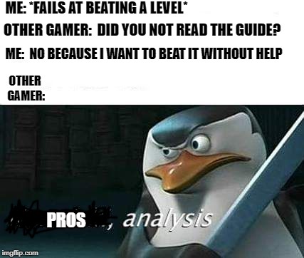 kowalski, analysis | ME: *FAILS AT BEATING A LEVEL*; OTHER GAMER:  DID YOU NOT READ THE GUIDE? ME:  NO BECAUSE I WANT TO BEAT IT WITHOUT HELP; OTHER GAMER:; PROS | image tagged in kowalski analysis | made w/ Imgflip meme maker