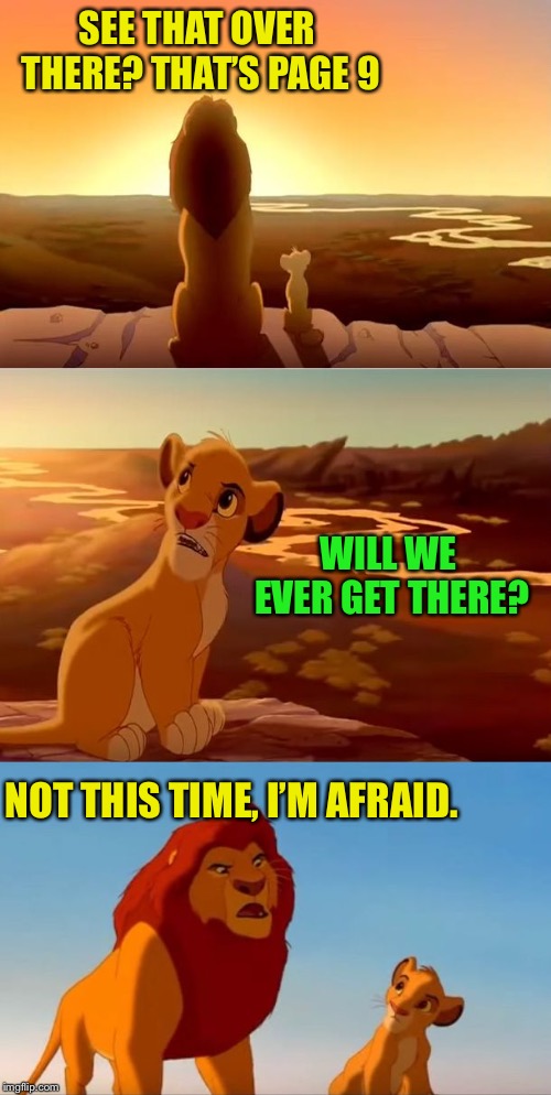 lion king shadowy place | SEE THAT OVER THERE? THAT’S PAGE 9 NOT THIS TIME, I’M AFRAID. WILL WE EVER GET THERE? | image tagged in lion king shadowy place | made w/ Imgflip meme maker