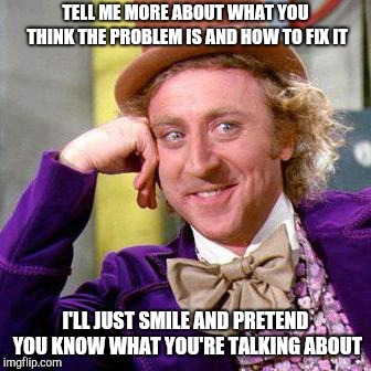 You think you know, but you don't... | TELL ME MORE ABOUT WHAT YOU THINK THE PROBLEM IS AND HOW TO FIX IT; I'LL JUST SMILE AND PRETEND YOU KNOW WHAT YOU'RE TALKING ABOUT | image tagged in willy wonka blank,dumb,entitled,condescending,wonka,tell me more | made w/ Imgflip meme maker