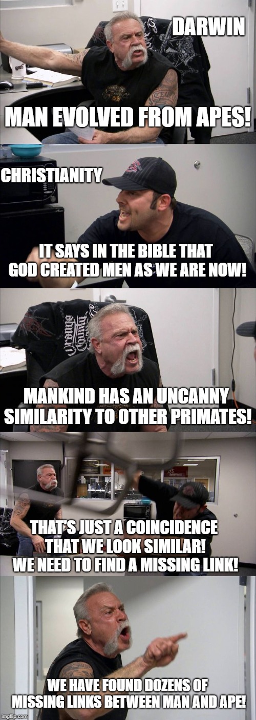 Evolution VS Creationism | DARWIN; MAN EVOLVED FROM APES! CHRISTIANITY; IT SAYS IN THE BIBLE THAT GOD CREATED MEN AS WE ARE NOW! MANKIND HAS AN UNCANNY SIMILARITY TO OTHER PRIMATES! THAT'S JUST A COINCIDENCE THAT WE LOOK SIMILAR! WE NEED TO FIND A MISSING LINK! WE HAVE FOUND DOZENS OF MISSING LINKS BETWEEN MAN AND APE! | image tagged in memes,american chopper argument | made w/ Imgflip meme maker