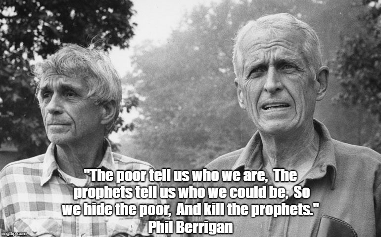 "The poor tell us who we are, 
The prophets tell us who we could be, 
So we hide the poor, 
And kill the prophets." Phil Berrigan | made w/ Imgflip meme maker