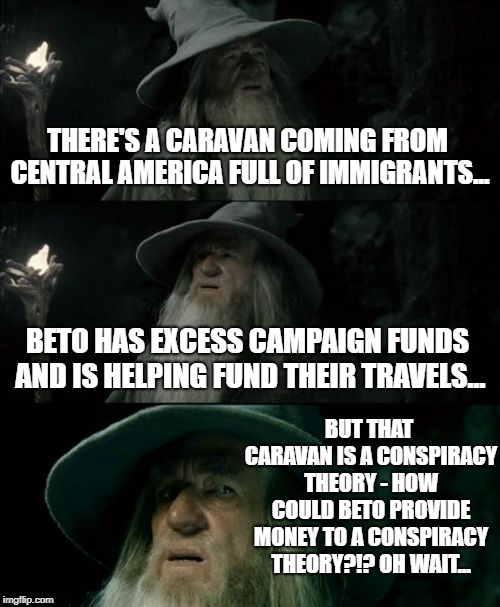 It's not really a caravan...just some folks out for a walk, right?!? | THERE'S A CARAVAN COMING FROM CENTRAL AMERICA FULL OF IMMIGRANTS... BETO HAS EXCESS CAMPAIGN FUNDS AND IS HELPING FUND THEIR TRAVELS... BUT THAT CARAVAN IS A CONSPIRACY THEORY - HOW COULD BETO PROVIDE MONEY TO A CONSPIRACY THEORY?!? OH WAIT... | image tagged in memes,confused gandalf,caravan,beto,fail,criminal | made w/ Imgflip meme maker