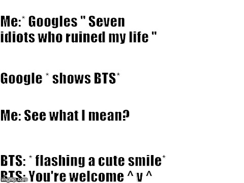 Blank White Template | Me:* Googles " Seven idiots who ruined my life "; Google * shows BTS*; Me: See what I mean? BTS: * flashing a cute smile*           
BTS: You're welcome ^ v ^ | image tagged in blank white template | made w/ Imgflip meme maker