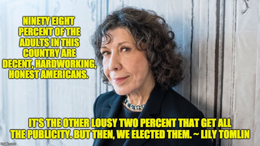 Truer words were never spoken. | NINETY EIGHT PERCENT OF THE ADULTS IN THIS COUNTRY ARE DECENT, HARDWORKING, HONEST AMERICANS. IT'S THE OTHER LOUSY TWO PERCENT THAT GET ALL THE PUBLICITY. BUT THEN, WE ELECTED THEM. ~ LILY TOMLIN | image tagged in politicians | made w/ Imgflip meme maker