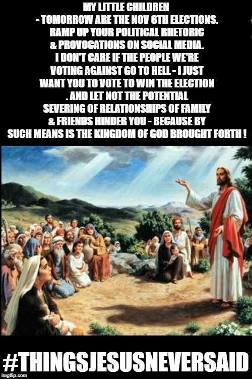 Modern Jesus gives American "Christians" some tips for the upcoming elections. | MY LITTLE CHILDREN - TOMORROW ARE THE NOV 6TH ELECTIONS. RAMP UP YOUR POLITICAL RHETORIC & PROVOCATIONS ON SOCIAL MEDIA. I DON'T CARE IF THE PEOPLE WE'RE VOTING AGAINST GO TO HELL - I JUST WANT YOU TO VOTE TO WIN THE ELECTION . AND LET NOT THE POTENTIAL SEVERING OF RELATIONSHIPS OF FAMILY & FRIENDS HINDER YOU - BECAUSE BY SUCH MEANS IS THE KINGDOM OF GOD BROUGHT FORTH ! #THINGSJESUSNEVERSAID | image tagged in jesus,politics,democrat,republican,christianity,liberal | made w/ Imgflip meme maker