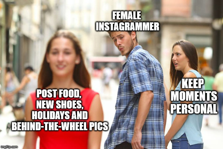 Distracted Boyfriend Meme | FEMALE INSTAGRAMMER; KEEP MOMENTS PERSONAL; POST FOOD, NEW SHOES, HOLIDAYS AND BEHIND-THE-WHEEL PICS | image tagged in memes,distracted boyfriend | made w/ Imgflip meme maker