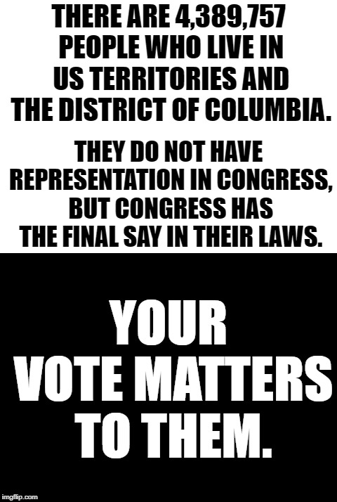 Educate yourself.  Vote accordingly. | THERE ARE 4,389,757 PEOPLE WHO LIVE IN US TERRITORIES AND THE DISTRICT OF COLUMBIA. THEY DO NOT HAVE REPRESENTATION IN CONGRESS, BUT CONGRESS HAS THE FINAL SAY IN THEIR LAWS. YOUR VOTE MATTERS TO THEM. | image tagged in vote | made w/ Imgflip meme maker