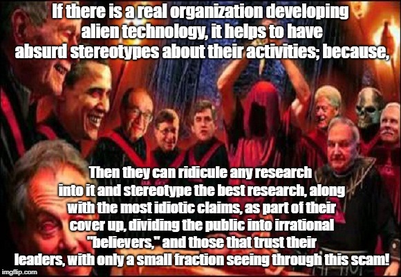 Illuminati stereotypes distract from real conspiracies or ruling class | If there is a real organization developing alien technology, it helps to have absurd stereotypes about their activities; because, Then they can ridicule any research into it and stereotype the best research, along with the most idiotic claims, as part of their cover up, dividing the public into irrational "believers," and those that trust their leaders, with only a small fraction seeing through this scam! | image tagged in illuminati,conspiracy theory,ancient aliens,psychology,cia | made w/ Imgflip meme maker